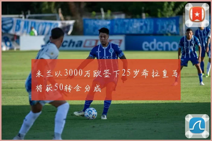 米兰以3000万欧签下25岁希拉皇马将获50转会分成